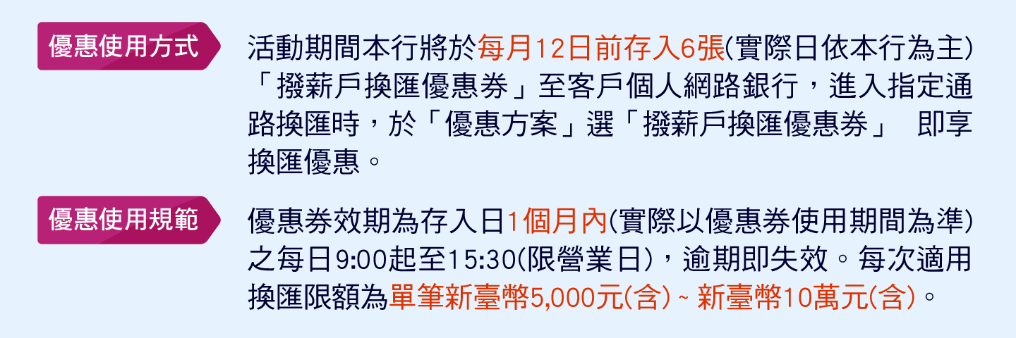 優惠使用方式：活動期間本行將於每月12日前存入6張(實際日依本行為主)「撥薪戶換匯優惠券」至客戶個人網路銀行，進入指定通路換匯時，於「優惠方案」選「撥薪戶換匯優惠券」 即享換匯優惠。
              優惠使用規範：優惠券效期為存入日1個月內(實際以優惠券使用期間為準)之每日9:00起至15:30(限營業日)，逾期即失效。每次適用換匯限額為單筆新臺幣5,000元(含) ~ 新臺幣10萬元(含)。
