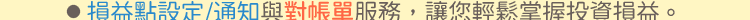 ●損益點設定/通知與對帳單服務，讓您輕鬆掌握投資損益。
